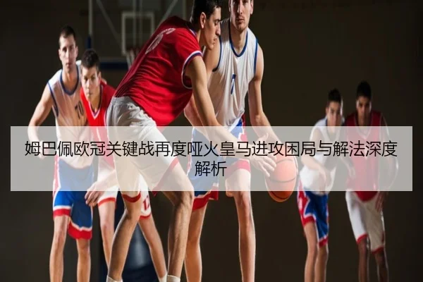 姆巴佩欧冠关键战再度哑火皇马进攻困局与解法深度解析