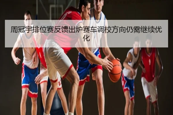 周冠宇排位赛反馈出炉赛车调校方向仍需继续优化
