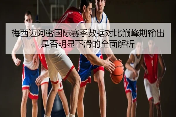 梅西迈阿密国际赛季数据对比巅峰期输出是否明显下滑的全面解析