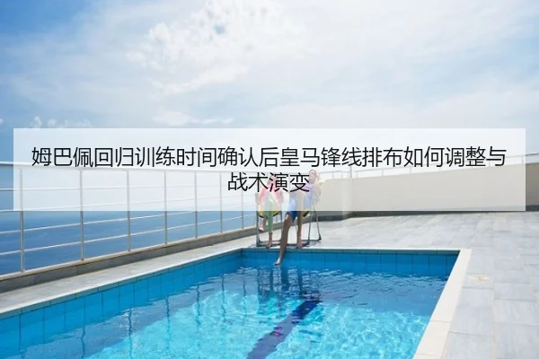 姆巴佩回归训练时间确认后皇马锋线排布如何调整与战术演变